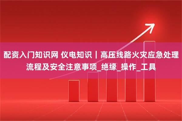配资入门知识网 仪电知识｜高压线路火灾应急处理流程及安全注意事项_绝缘_操作_工具
