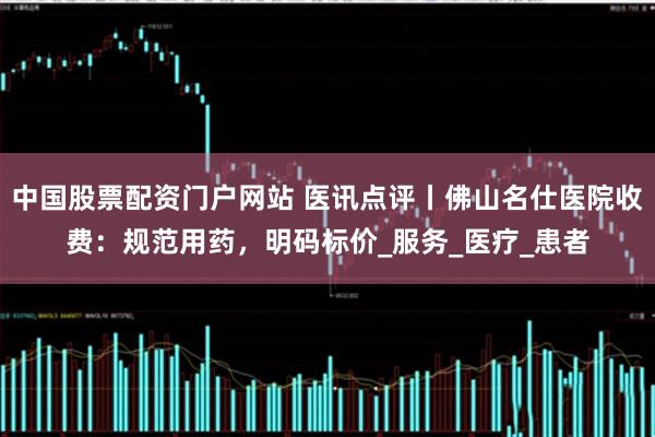 中国股票配资门户网站 医讯点评丨佛山名仕医院收费：规范用药，明码标价_服务_医疗_患者