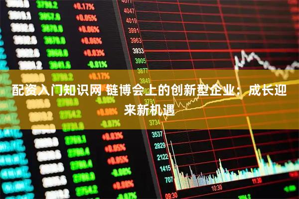 配资入门知识网 链博会上的创新型企业：成长迎来新机遇