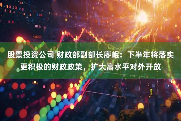 股票投资公司 财政部副部长廖岷：下半年将落实更积极的财政政策，扩大高水平对外开放
