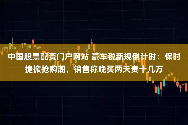 中国股票配资门户网站 豪车税新规倒计时：保时捷掀抢购潮，销售称晚买两天贵十几万
