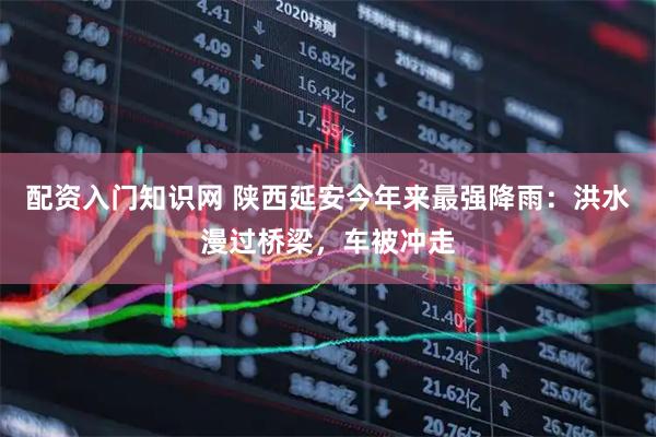 配资入门知识网 陕西延安今年来最强降雨：洪水漫过桥梁，车被冲走