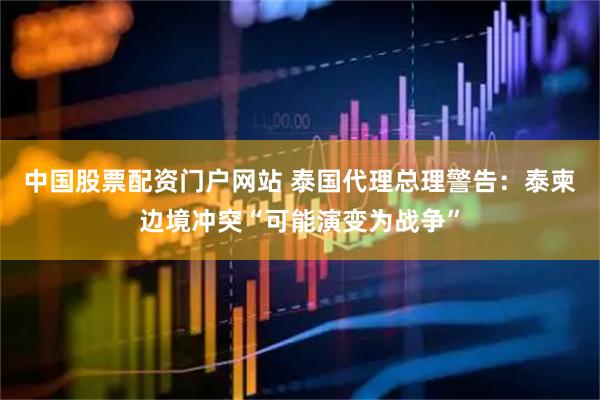 中国股票配资门户网站 泰国代理总理警告：泰柬边境冲突“可能演变为战争”