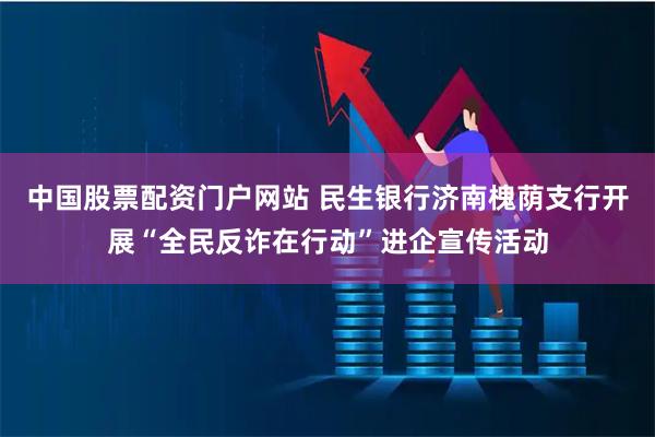 中国股票配资门户网站 民生银行济南槐荫支行开展“全民反诈在行动”进企宣传活动