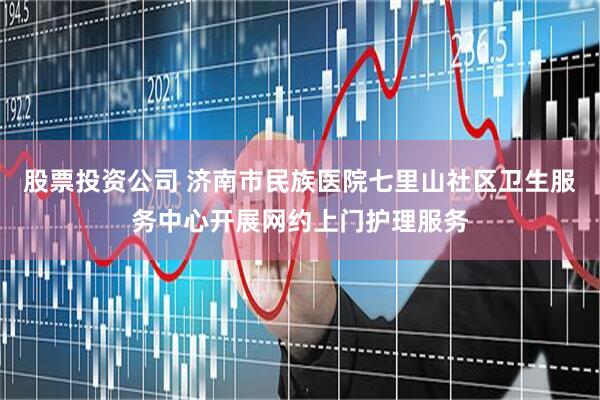 股票投资公司 济南市民族医院七里山社区卫生服务中心开展网约上门护理服务