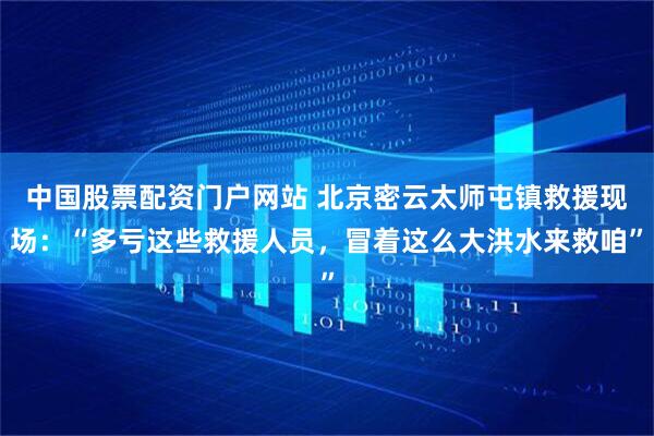 中国股票配资门户网站 北京密云太师屯镇救援现场：“多亏这些救援人员，冒着这么大洪水来救咱”