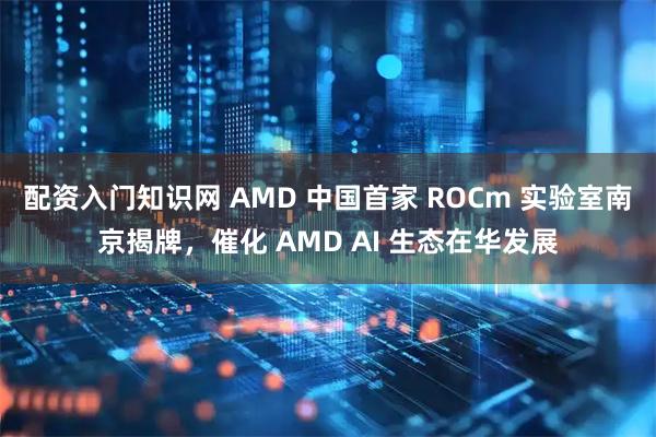 配资入门知识网 AMD 中国首家 ROCm 实验室南京揭牌，催化 AMD AI 生态在华发展