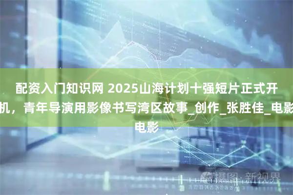 配资入门知识网 2025山海计划十强短片正式开机，青年导演用影像书写湾区故事_创作_张胜佳_电影