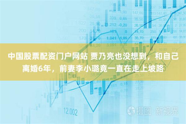 中国股票配资门户网站 贾乃亮也没想到，和自己离婚6年，前妻李小璐竟一直在走上坡路