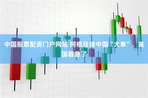 中国股票配资门户网站 阿根廷接中国“大单”，美国着急了