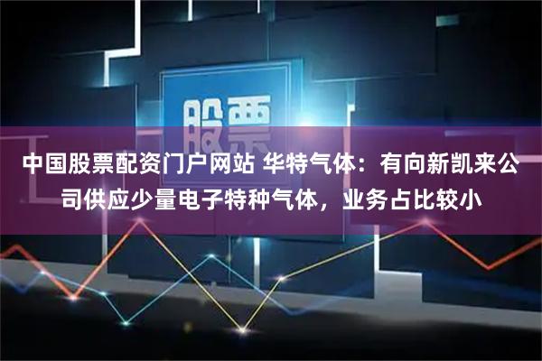 中国股票配资门户网站 华特气体：有向新凯来公司供应少量电子特种气体，业务占比较小
