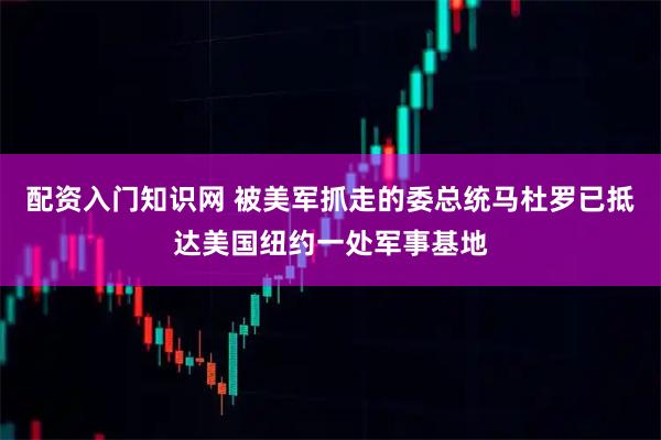 配资入门知识网 被美军抓走的委总统马杜罗已抵达美国纽约一处军事基地